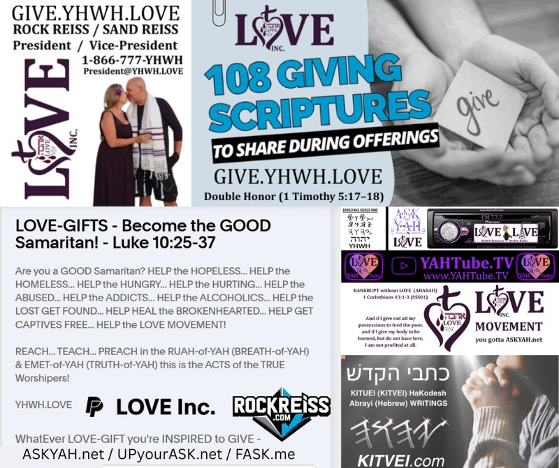 LOVE, Inc. giving: GIVE.YHWH.LOVE, ROCK REISS / SAND REISS President / Vice-President, 108 GIVING SCRIPTURES TO SHARE DURING OFFERINGS, Double Honor (1 Timothy 5:17-18), LOVE-GIFTS - Become the GOOD Samaritan! - Luke 10:25-37, YAHTube.TV, KITVEI.com, ASKYAH.net / UPyourASK.net / FASK.me