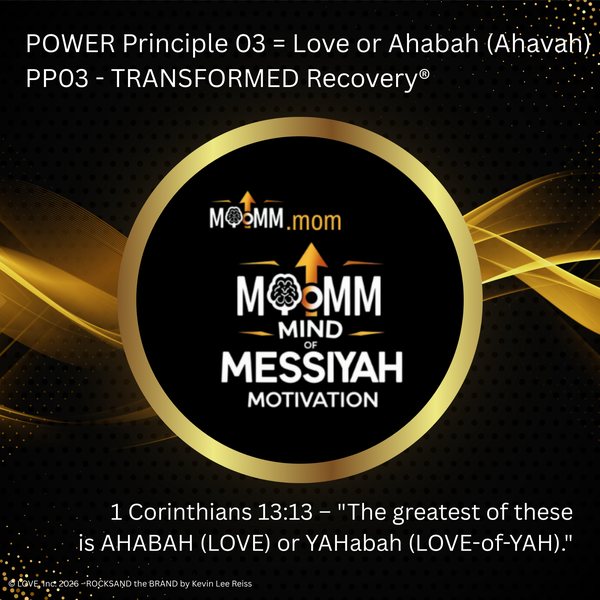 MoMM Mind of Messiyah Motivation, MoMM.mom: POWER Principle 03 = Love or Ahabah (Ahavah). PP03 - TRANSFORMED Recovery®. 1 Corinthians 13:13 - "The greatest of these is AHABAH (LOVE) or YAHabah (LOVE-of-YAH)."