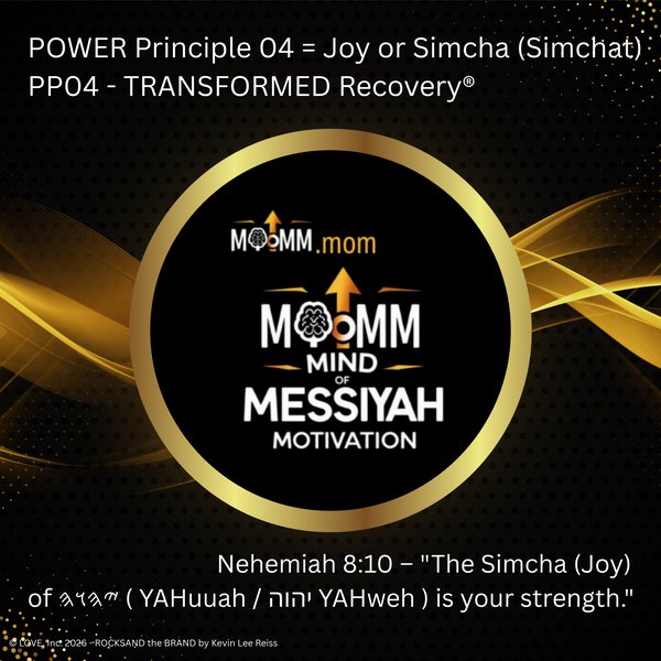 MoMM Mind of Messiyah Motivation, MoMM.mom: POWER Principle 04 = Joy or Simcha (Simchat). PP04 - TRANSFORMED Recovery®. Nehemiah 8:10 - "The Simcha (Joy) of YAHuuah (Paleo-Hebrew) ( YAHuuah / יהוה YAHweh ) is your strength."