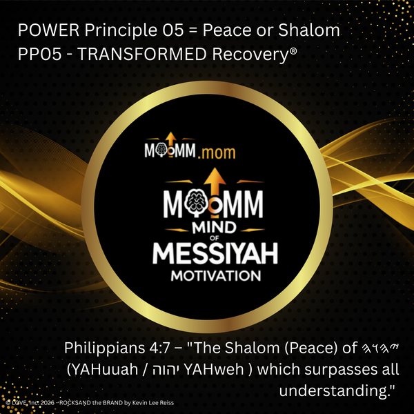 MoMM Mind of Messiyah Motivation, MoMM.mom: POWER Principle 05 = Peace or Shalom. PP05 - TRANSFORMED Recovery®. Philippians 4:7 - "The Shalom (Peace) of YAHuuah (Paleo-Hebrew) (YAHuuah / יהוה YAHweh ) which surpasses all understanding."
